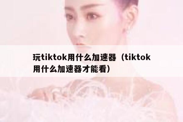 玩tiktok用什么加速器（tiktok用什么加速器才能看） 第1张