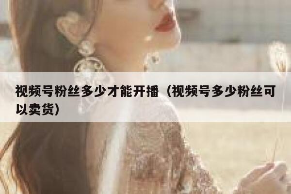 视频号粉丝多少才能开播（视频号多少粉丝可以卖货） 第1张