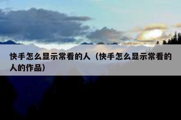 快手怎么显示常看的人（快手怎么显示常看的人的作品） 第1张