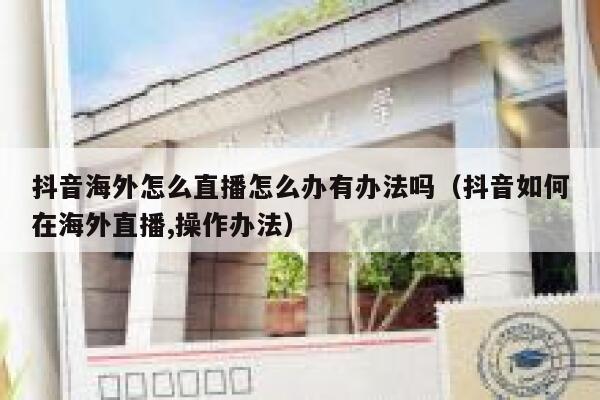 抖音海外怎么直播怎么办有办法吗（抖音如何在海外直播,操作办法） 第1张