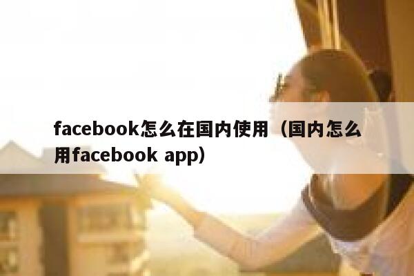 facebook怎么在国内使用（国内怎么用facebook app） 第1张