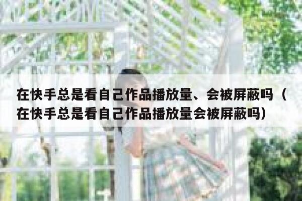 在快手总是看自己作品播放量、会被屏蔽吗（在快手总是看自己作品播放量会被屏蔽吗） 第1张