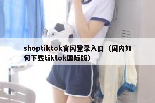 shoptiktok官网登录入口（国内如何下载tiktok国际版） 第1张