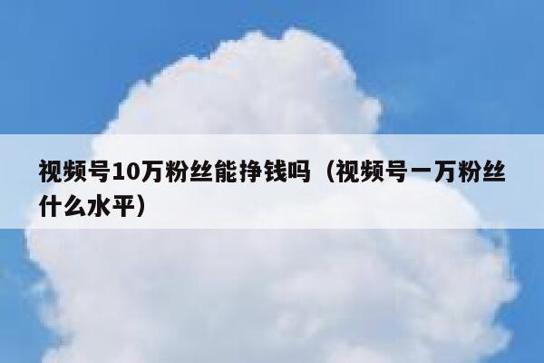 视频号10万粉丝能挣钱吗（视频号一万粉丝什么水平） 第1张