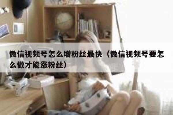 微信视频号怎么增粉丝最快（微信视频号要怎么做才能涨粉丝） 第1张