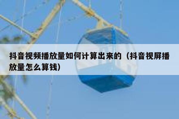 抖音视频播放量如何计算出来的（抖音视屏播放量怎么算钱） 第1张