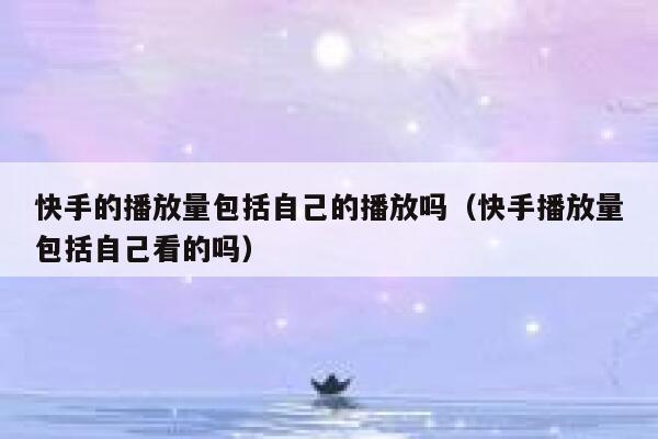 快手的播放量包括自己的播放吗（快手播放量包括自己看的吗） 第1张