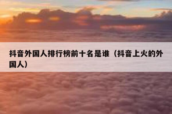 抖音外国人排行榜前十名是谁（抖音上火的外国人） 第1张