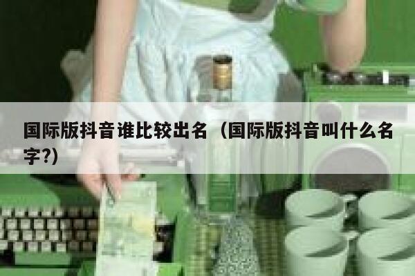 国际版抖音谁比较出名(国际版抖音叫什么名字?) 第1张 国际版抖音谁比较出名(国际版抖音叫什么名字?) 第1张