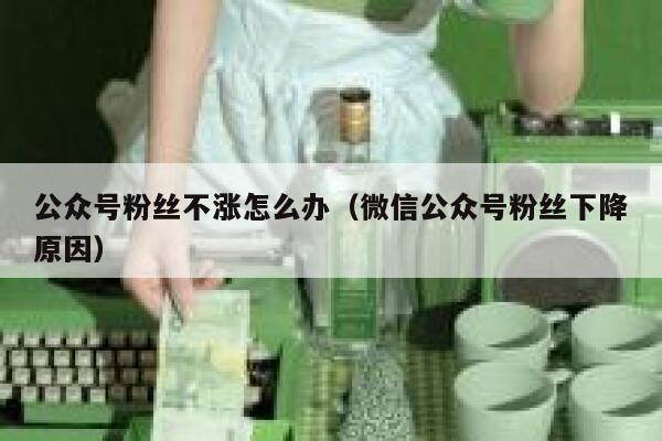 公众号粉丝不涨怎么办(微信公众号粉丝下降原因) 第1张 公众号粉丝不涨怎么办(微信公众号粉丝下降原因) 第1张
