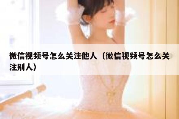 微信视频号怎么关注他人（微信视频号怎么关注别人） 第1张