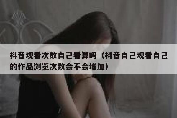抖音观看次数自己看算吗（抖音自己观看自己的作品浏览次数会不会增加） 第1张