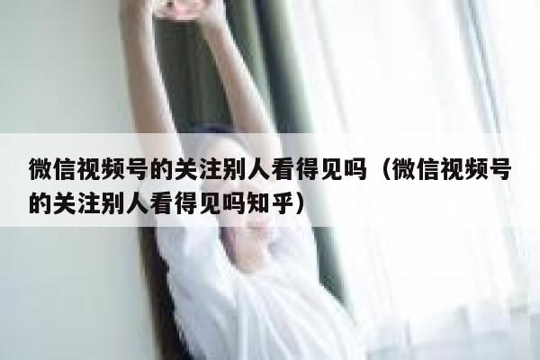 微信视频号的关注别人看得见吗（微信视频号的关注别人看得见吗知乎） 第1张