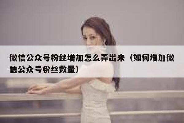 微信公众号粉丝增加怎么弄出来（如何增加微信公众号粉丝数量） 第1张