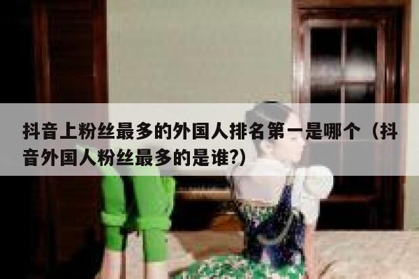 抖音上粉丝最多的外国人排名第一是哪个(抖音外国人粉丝最多的是谁?) 第1张 抖音上粉丝最多的外国人排名第一是哪个(抖音外国人粉丝最多的是谁?) 第1张