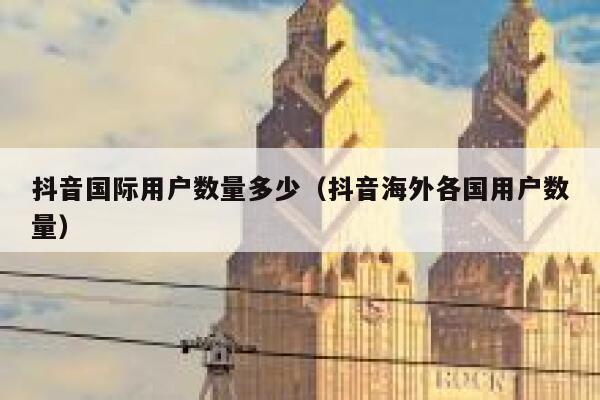抖音国际用户数量多少（抖音海外各国用户数量） 第1张