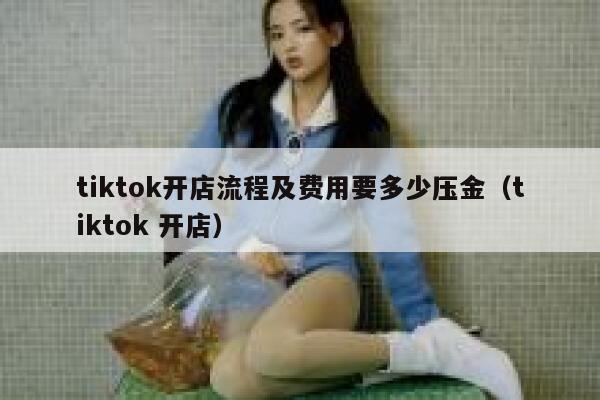 tiktok开店流程及费用要多少压金(tiktok 开店) 第1张 tiktok开店流程及费用要多少压金(tiktok 开店) 第1张