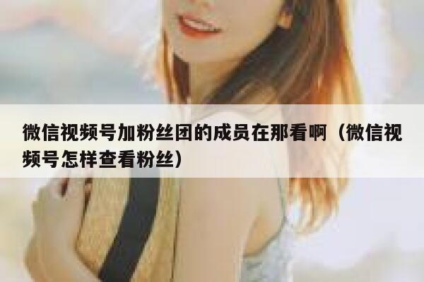 微信视频号加粉丝团的成员在那看啊（微信视频号怎样查看粉丝） 第1张