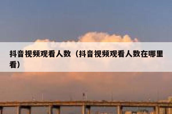 抖音视频观看人数（抖音视频观看人数在哪里看） 第1张