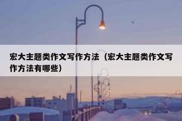 宏大主题类作文写作方法(宏大主题类作文写作方法有哪些) 第1张 宏大主题类作文写作方法(宏大主题类作文写作方法有哪些) 第1张