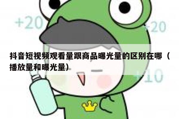 抖音短视频观看量跟商品曝光量的区别在哪（播放量和曝光量） 第1张