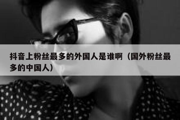 抖音上粉丝最多的外国人是谁啊（国外粉丝最多的中国人） 第1张