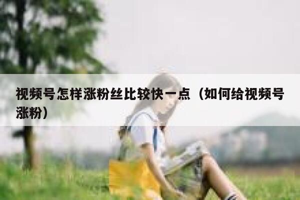 视频号怎样涨粉丝比较快一点（如何给视频号涨粉） 第1张