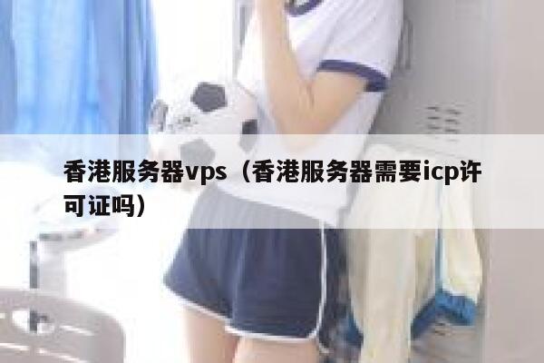 香港服务器vps（香港服务器需要icp许可证吗） 第1张