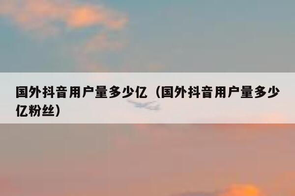 国外抖音用户量多少亿（国外抖音用户量多少亿粉丝） 第1张