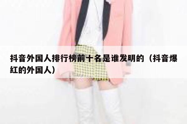 抖音外国人排行榜前十名是谁发明的（抖音爆红的外国人） 第1张