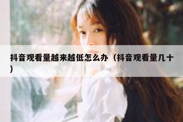 抖音观看量越来越低怎么办（抖音观看量几十） 第1张