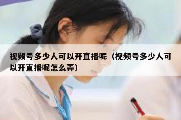 视频号多少人可以开直播呢（视频号多少人可以开直播呢怎么弄） 第1张
