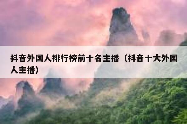 抖音外国人排行榜前十名主播（抖音十大外国人主播） 第1张