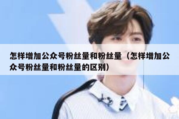 怎样增加公众号粉丝量和粉丝量（怎样增加公众号粉丝量和粉丝量的区别） 第1张