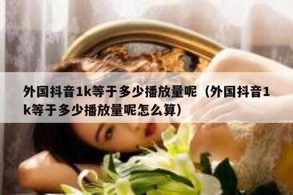 外国抖音1k等于多少播放量呢（外国抖音1k等于多少播放量呢怎么算） 第1张