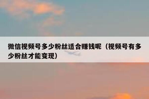 微信视频号多少粉丝适合赚钱呢（视频号有多少粉丝才能变现） 第1张