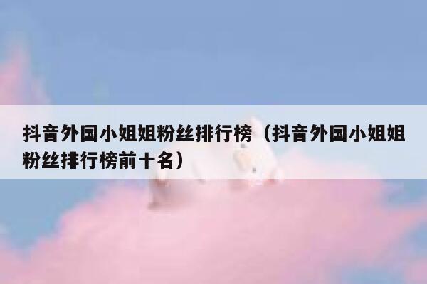 抖音外国小姐姐粉丝排行榜(抖音外国小姐姐粉丝排行榜前十名) 第1张 抖音外国小姐姐粉丝排行榜(抖音外国小姐姐粉丝排行榜前十名) 第1张