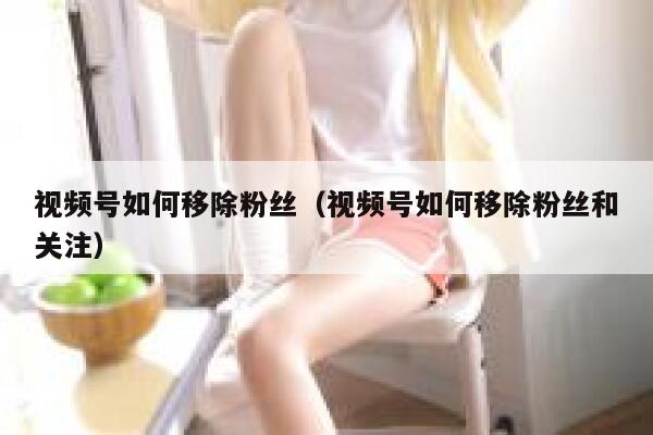 视频号如何移除粉丝（视频号如何移除粉丝和关注） 第1张