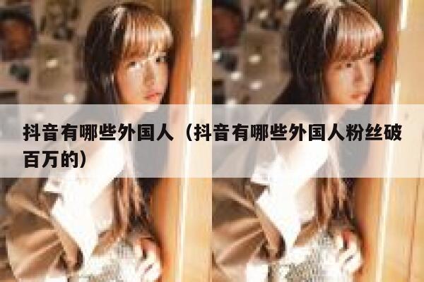 抖音有哪些外国人（抖音有哪些外国人粉丝破百万的） 第1张