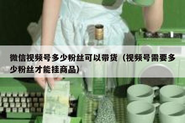 微信视频号多少粉丝可以带货（视频号需要多少粉丝才能挂商品） 第1张
