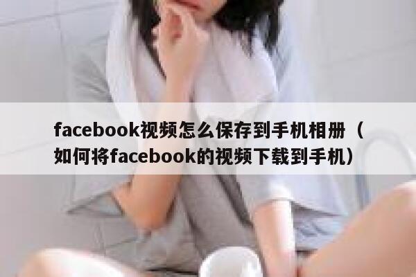 facebook视频怎么保存到手机相册（如何将facebook的视频下载到手机） 第1张