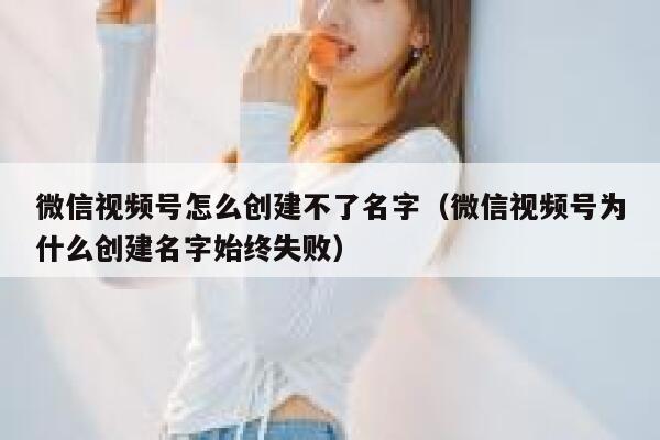 微信视频号怎么创建不了名字(微信视频号为什么创建名字始终失败) 第1张 微信视频号怎么创建不了名字(微信视频号为什么创建名字始终失败) 第1张