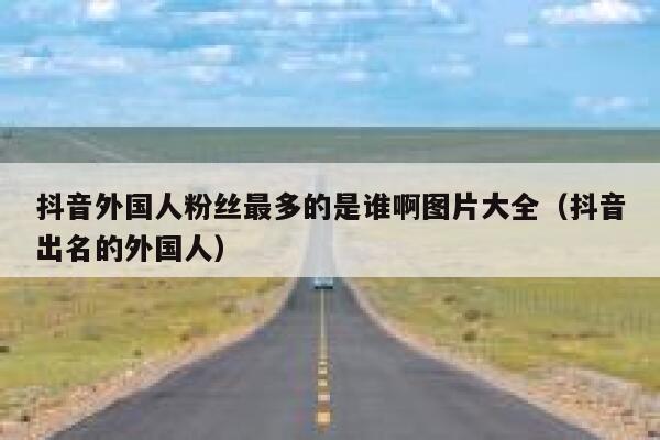 抖音外国人粉丝最多的是谁啊图片大全（抖音出名的外国人） 第1张