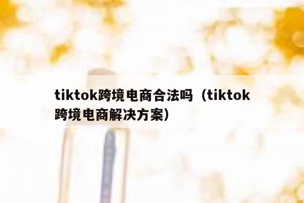 tiktok跨境电商合法吗（tiktok跨境电商解决方案） 第1张