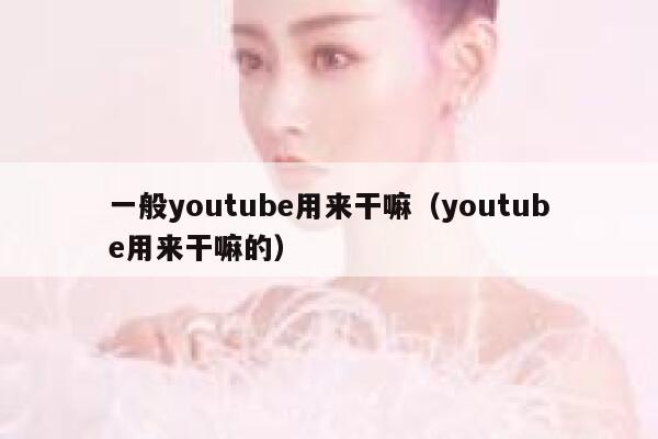 一般youtube用来干嘛（youtube用来干嘛的） 第1张