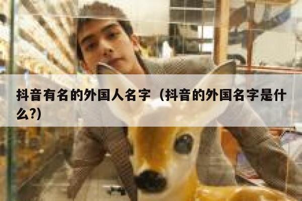 抖音有名的外国人名字（抖音的外国名字是什么?） 第1张