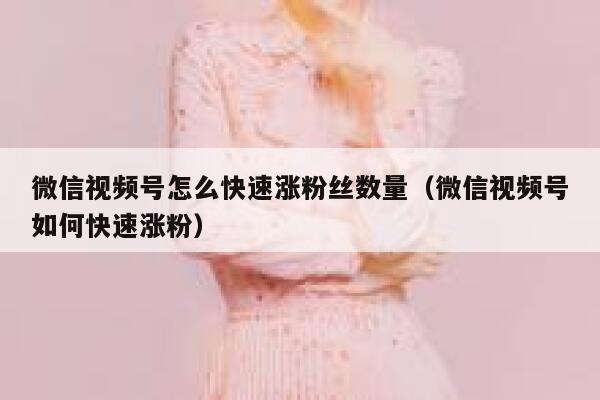 微信视频号怎么快速涨粉丝数量（微信视频号如何快速涨粉） 第1张