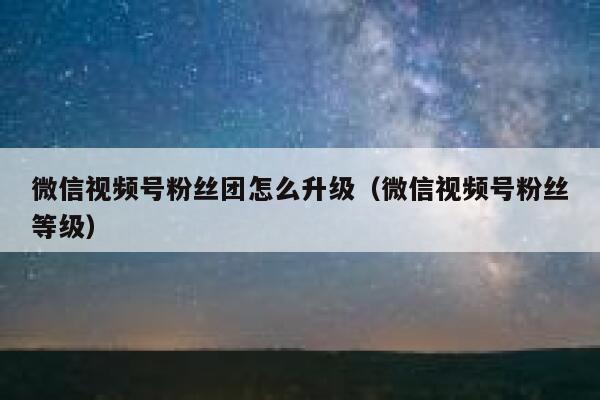 微信视频号粉丝团怎么升级（微信视频号粉丝等级） 第1张