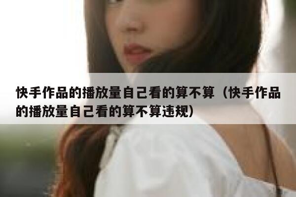 快手作品的播放量自己看的算不算（快手作品的播放量自己看的算不算违规） 第1张