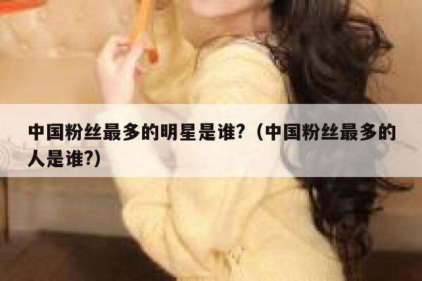 中国粉丝最多的明星是谁?（中国粉丝最多的人是谁?） 第1张